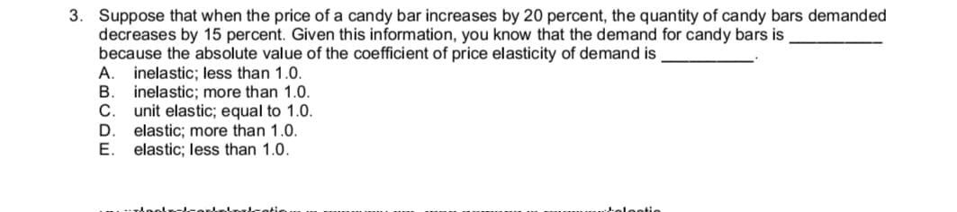 3. Suppose that when the price of a candy bar increases by 20 percent, the quantity of candy bars demanded
decreases by 15 percent. Given this information, you know that the demand for candy bars is
because the absolute value of the coefficient of price elasticity of demand is
A. inelastic; less than 1.0.
inelastic; more than 1.0.
C.
unit elastic; equal to 1.0.
elastic; more than 1.0.
E.
elastic; less than 1.0.
ABCDE

