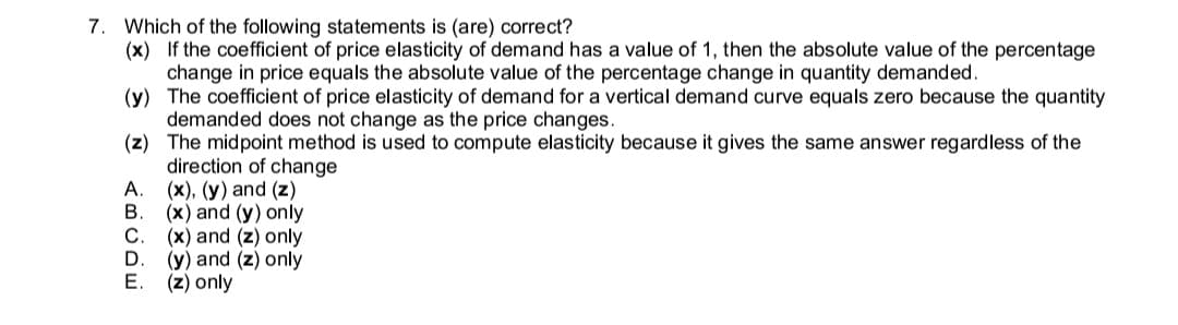 7. Which of the following statements is (are) correct?
(x) If the coefficient of price elasticity of demand has a value of 1, then the absolute value of the percentage
change in price equals the absolute value of the percentage change in quantity demanded.
(y) The coefficient of price elasticity of demand for a vertical demand curve equals zero because the quantity
demanded does not change as the price changes.
(z) The midpoint method is used to compute elasticity because it gives the same answer regardless of the
direction of change
A.
(x), (y) and (z)
В.
(x) and (y) only
C
(x) and (z) only
D
(y) and (z) only
E. (z) only
