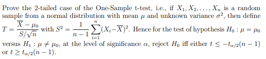 Prove the 2-tailed case of the One-Sample t-test, i.e., if X₁, X2,..., Xn is a random
sample from a normal distribution with mean and unknown variance o2, then define
71
1
X-μo
T =
S/√n
with S2
(X-X)². Hence for the test of hypothesis Ho: μ = μo
n-1
i=1
versus H₁ : μμo, at the level of significance a, reject Ho iff either t ≤-ta/2(n − 1)
or t≥ ta/2(n-1).