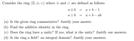 . Consider the ring (Z, 0, 0) where and are defined as follows
ab=a+b-1
aob a+b-ab
(a) Is the given ring commutative? Justify your answer.
(b) Find the additive identity in the ring.
(c) Does the ring have a unity? If yes, what is the unity? Justify our answers.
(d) Is the ring a field? an integral domain? Justify your answers.