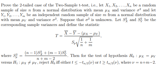 Prove the 2-tailed case of the Two-Sample t-test, i.e., let X₁, X2,..., Xn be a random
sample of size n from a normal distribution with mean x and variance o2 and let
Y₁, Y2₂,..., Ym be an independent random sample of size m from a normal distribution
with mean µy and variance o². Suppose that o² is unknown. Let S and S3 be the
corresponding sample variances and define the statistic
X-Y-(HX-HY)
T=
1
SpV +
n
m
(n − 1)S² + (m − 1) 5. Then for the test of hypothesis Ho: #x
= HY
where S
=
n+m-2
versus H₁ : μx μy, reject Ho iff either t ≤-ta/2(v) or t≥ ta/2(v), where v = n+m-2.