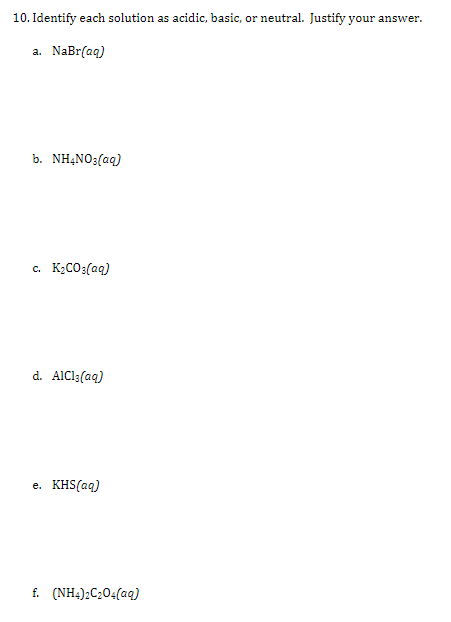 10. Identify each solution as acidic, basic, or neutral. Justify your answer.
a. NaBr(aq)
b. NHẠNO3(aq)
c. K2CO3(aq)
d. AIC13(aq)
e. KHS(aq)
f. (NH4);C204(aq)
