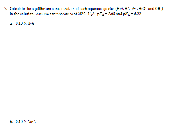 7. Calculate the equilibrium concentration of each aqueous species (H2A, HA- A?-, H30*, and OH-)
in the solution. Assume a temperature of 25°C. H2A: pKa1 = 2.05 and pk2 = 6.22
а. 0.10 М Н,А
b. 0.10 M NazA
