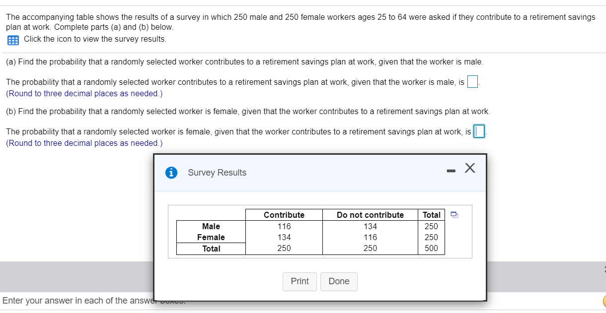 (a) Find the probability that a randomly selected worker contributes to a retirement savings plan at work, given that the worker is male.
The probability that a randomly selected worker contributes to a retirement savings plan at work, given that the worker is male, is
(Round to three decimal places as needed.)
(b) Find the probability that a randomly selected worker is female, given that the worker contributes to a retirement savings plan at work.
The probability that a randomly selected worker is female, given that the worker contributes to a retirement savings plan at work, is
(Round to three decimal places as needed.)
