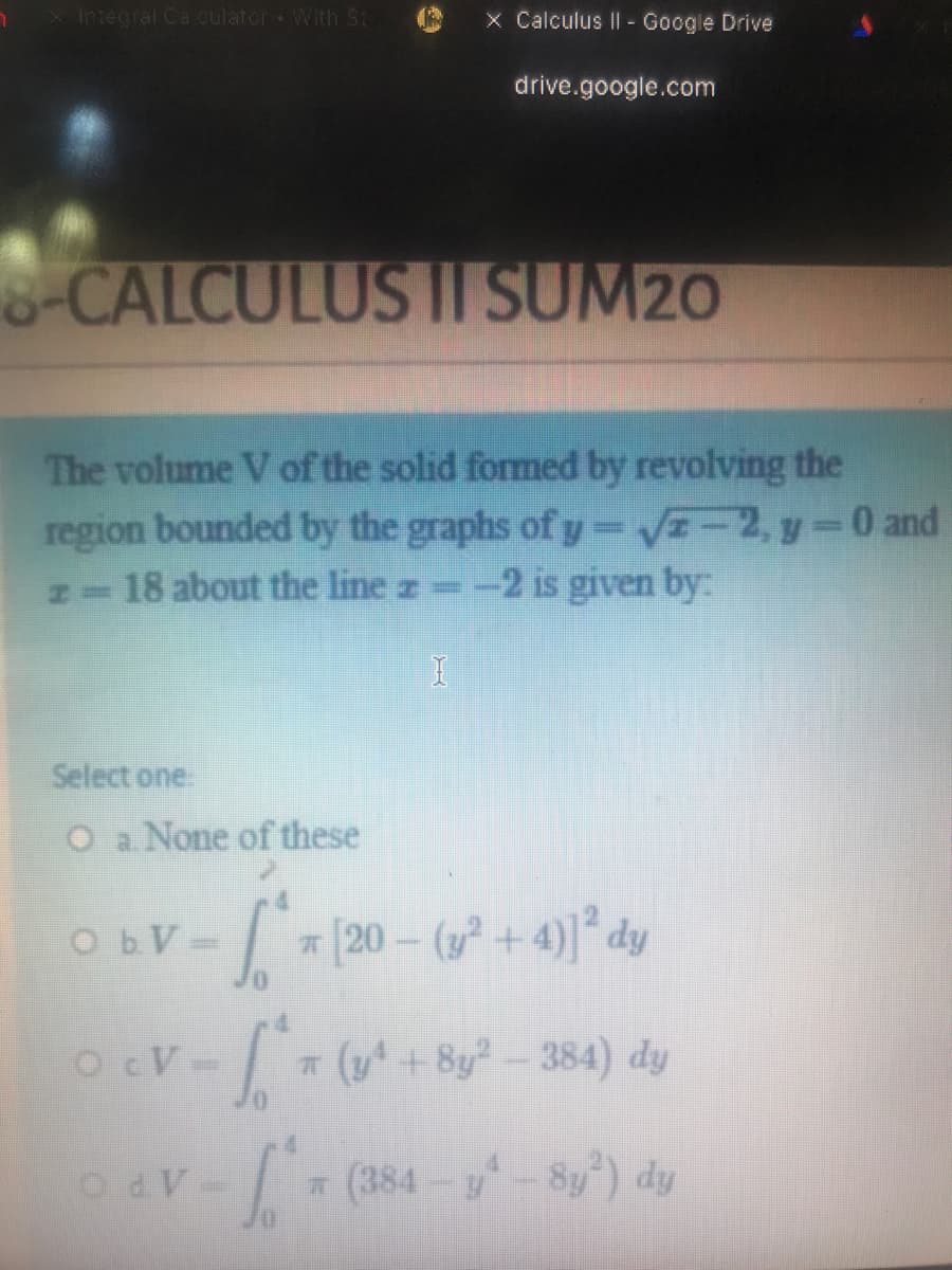 X Integral Ca culator With St
x Calculus II - Google Drive
drive.google.com
-CALCULUS I SUM20
The volume V of the solid formed by revolving the
region bounded by the graphs of y =VE-2, y-0and
N-18 about the line z -2 is given by:
|3D
Select one
O a None of these
ObV-
* [20 – (y² + 4)]* dy
OcV-
(y+By-384) dy
OdV-
(384-y-Sy") dy
