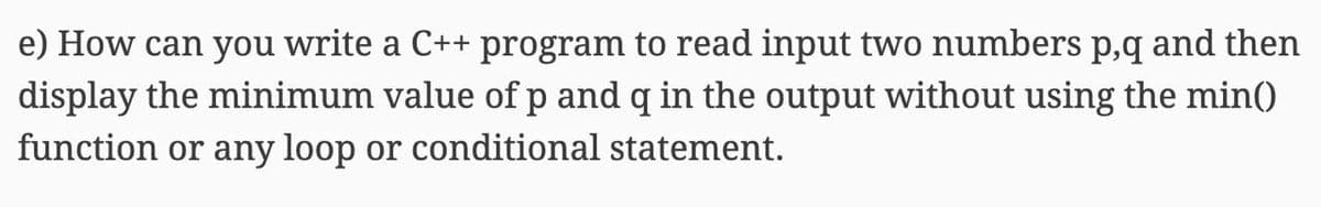 e) How can you write a C++ program to read input two numbers p,q and then
display the minimum value of p and q in the output without using the min()
function or any loop or conditional statement.
