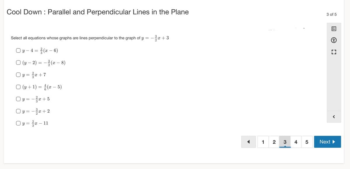 Cool Down Parallel and Perpendicular Lines in the Plane
Select all equations whose graphs are lines perpendicular to the graph of y = -x +3
Oy - 4 = (x-6)
3
O(y-2)=(x-8)
Oy=x+7
○ (y + 1) = (x - 5)
Oy = − ²x + 5
Oy=-³x+2
y = ²x – 11
12 3
45
3 of 5
[]
Next ▶
