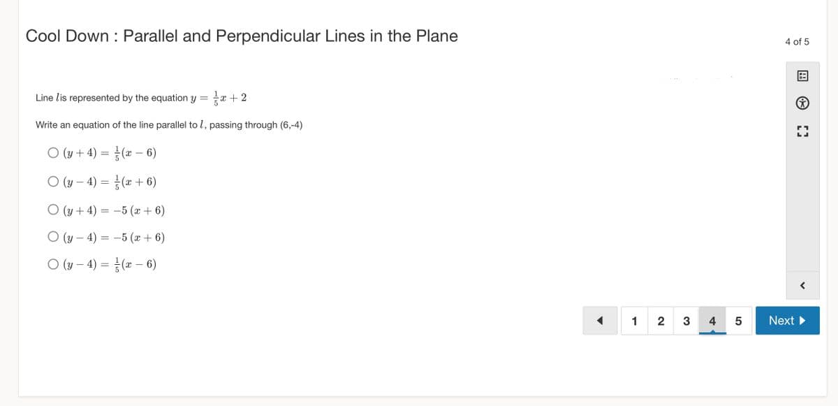 Cool Down Parallel and Perpendicular Lines in the Plane
Line lis represented by the equation y = x + 2
Write an equation of the line parallel to 7, passing through (6,-4)
○ (y + 4) =
(x − 6)
○ (y − 4) =
O (y + 4) =
O (y — 4) =
○ (y − 4) =
-
(x + 6)
−5 (x + 6)
−5 (x + 6)
½ (x − 6)
1 2 3
4 of 5
4 5 Next
Ⓒ
[]