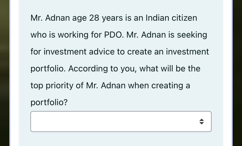 Mr. Adnan age 28 years is an Indian citizen
who is working for PDO. Mr. Adnan is seeking
for investment advice to create an investment
portfolio. According to you, what will be the
top priority of Mr. Adnan when creating a
portfolio?
