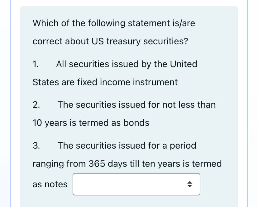 Which of the following statement is/are
correct about US treasury securities?
1.
All securities issued by the United
States are fixed income instrument
2.
The securities issued for not less than
10 years is termed as bonds
3.
The securities issued for a period
ranging from 365 days till ten years is termed
as notes
