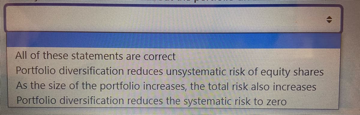 All of these statements are correct
Portfolio diversification reduces unsystematic risk of equity shares
As the size of the portfolio increases, the total risk also increases
Portfolio diversification reduces the systematic risk to zero
