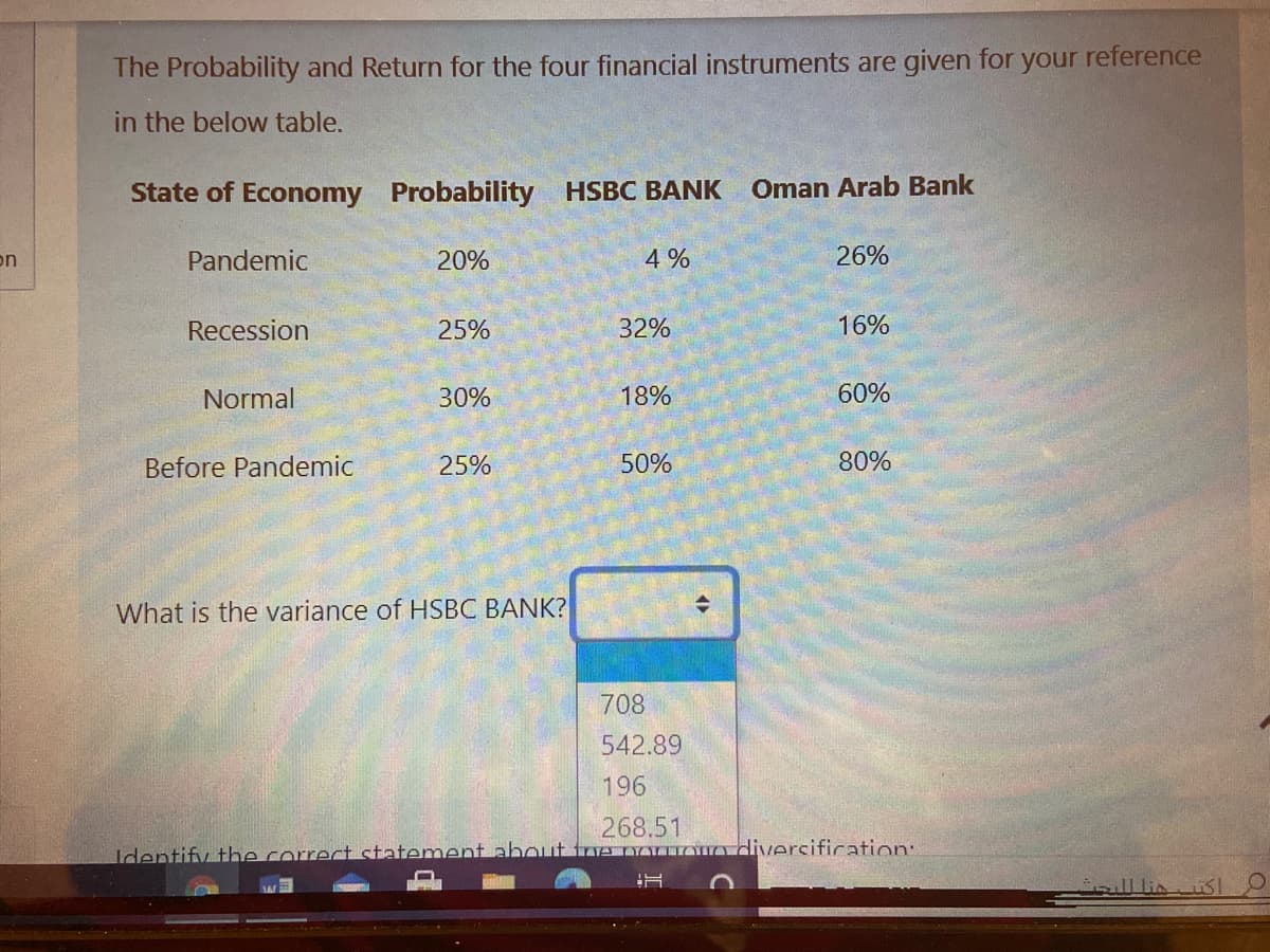 The Probability and Return for the four financial instruments are given for your reference
in the below table.
State of Economy
Probability HSBC BANK
Oman Arab Bank
on
Pandemic
20%
4 %
26%
Recession
25%
32%
16%
Normal
30%
18%
60%
Before Pandemic
25%
50%
80%
What is the variance of HSBC BANK?
708
542.89
196
268.51
tvenoYn diversification:
Identify the correct statement about
sull linsI
