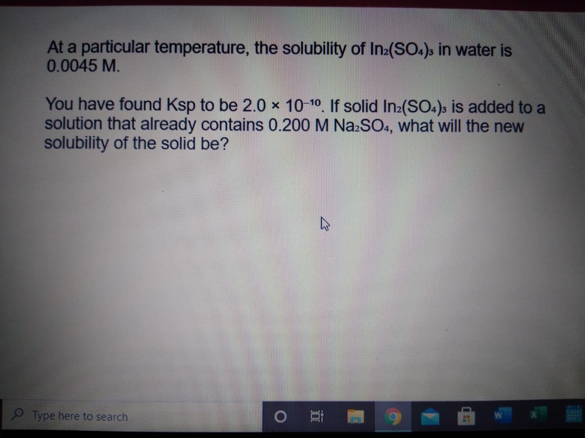 At a particular temperature, the solubility of In:(SO.), in water is
0.0045 M.
You have found Ksp to be 2.0 x 10-10. If solid In2(SO.)s is added to a
solution that already contains 0.200 M NazSO., what will the new
solubility of the solid be?
Type here to search
