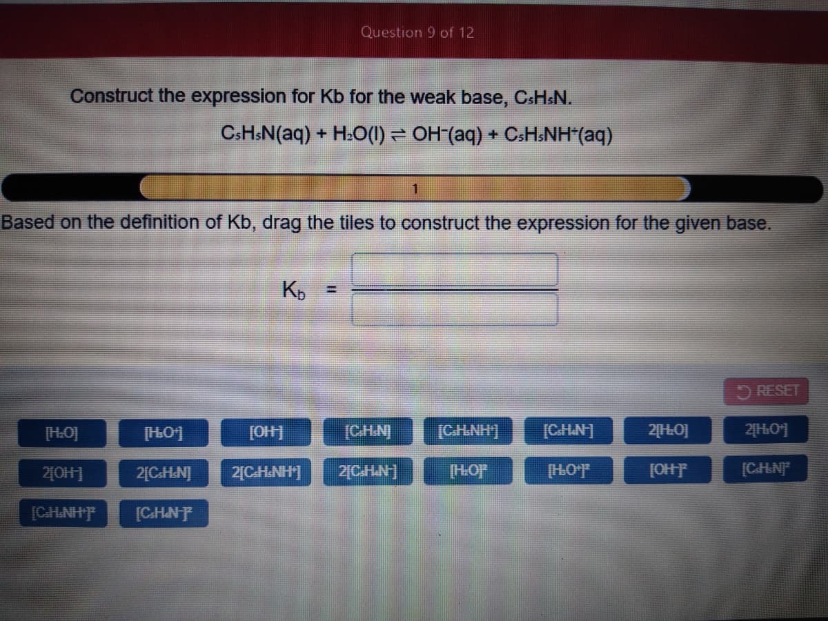 Question 9 of 12
Construct the expression for Kb for the weak base, CSHSN.
CSHSN(aq) + H:(1) = OH (aq) + CsH.NH"(aq)
Based on the definition of Kb, drag the tiles to construct the expression for the given base.
RESET
[HO]
[H01
[OH]
[CHN]
[CHNH]
[CH.N]
2[H0]
240H]
2[CH.N]
2[CH.NH]
2[CHN]
[HOF
[HOF
[OHF
[CHNF
[CH.NHF
[C.HNP
