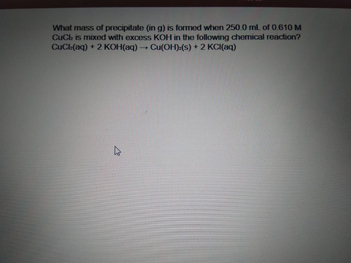 What mass of precipitate (in g) is formed when 250.0 mL of 0.610 M
CuCh is mixed with excess KOH in the following chemical reaction?
CuCh(aq) + 2 KOH(aq) -
Cu(OH) (s) + 2 KCI(aq)
