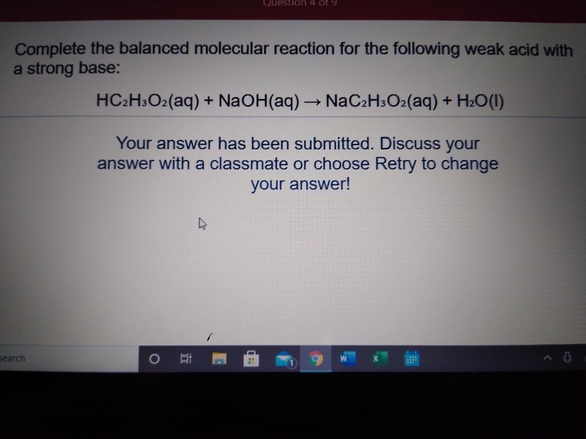 Question 4 of 9
Complete the balanced molecular reaction for the following weak acid with
a strong base:
HC2H3O2(aq) + NaOH(aq) → NaC2H3O2(aq) + H2O(1)
Your answer has been submitted. Discuss your
answer with a classmate or choose Retry to change
your answer!
search
