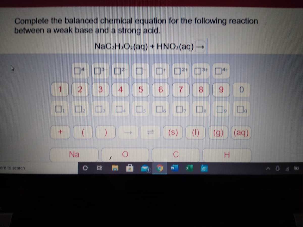 Complete the balanced chemical equation for the following reaction
between a weak base and a strong acid.
NaC.H.O.(aq) + HNO.(aq)-
口 □* □4
000
8.
9.
D D. D O 0. 0. 0 D. D 0.
(s)
(1)
(g) (aq)
Na
H.
ere to search
