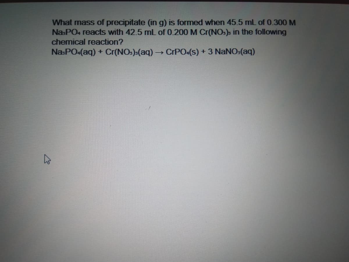 What mass of precipitate (in g) is formed when 45.5 mL of 0.300 M
NasPO4 reacts with 42.5 mL of 0.200 M Cr(NOs)s in the following
chemical reaction?
NasPO4(aq) + Cr(NO:)(aq) → CIPO.(s) + 3 NaNO:(aq)
