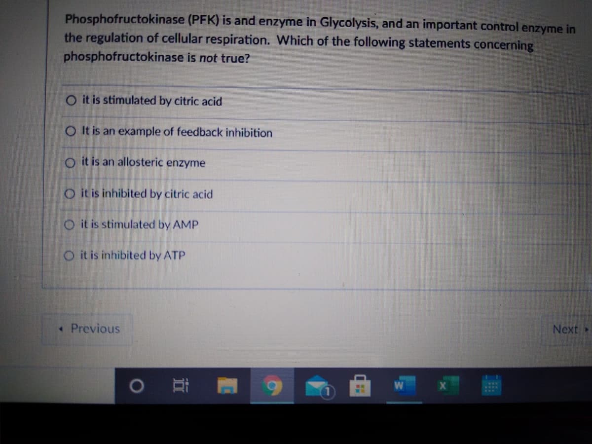 Phosphofructokinase (PFK) is and enzyme in Glycolysis, and an important control enzyme in
the regulation of cellular respiration. Which of the following statements concerning
phosphofructokinase is not true?
O it is stimulated by citric acid
OIt is an example of feedback inhibition
o it is an allosteric enzyme
O it is inhibited by citric acid
O it is stimulated by AMP
O it is inhibited by ATP
• Previous
Next
近
