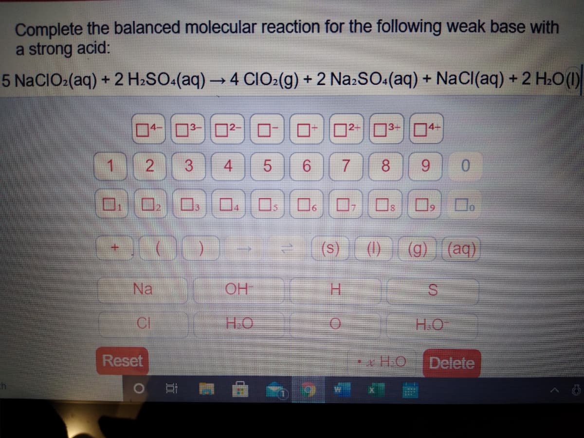 Complete the balanced molecular reaction for the following weak base with
a strong acid:
5 N2CIO:(aq) + 2 H2SO.(aq) → 4 CIO:(g) + 2 Na:SO:(aq) + NaCI(aq) + 2 H.O ()
02-3-04-
1.
4.
8.
9.
0.
口。ロ
ロ,
(s)
(1)
(g) (aq)
Na
OH
H.
CI
HO
H.O
Reset
* H.O
Delete
求
3.
近
2.

