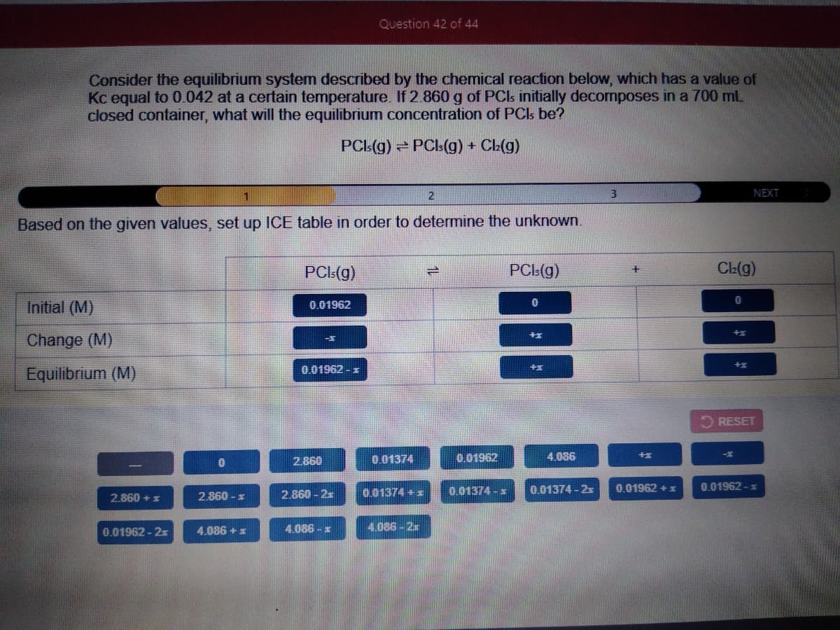 Question 42 of 44
Consider the equilibrium system described by the chemical reaction below, which has a value of
Kc equal to 0.042 at a certain temperature. If 2.860 g of PCs initially decomposes in a 700 ml
closed container, what will the equilibrium concentration of PCIs be?
PCL(g) PCls(g) +
CL(g)
2
3
NEXT
Based on the given values, set up ICE table in order to determine the unknown.
PCL(g)
PCI:(g)
CL(g)
Initial (M)
0.01962
Change (M)
0.01962 - z
Equilibrium (M)
2 RESET
2.860
0.01374
0.01962
4.086
0.01374 + x
0.01374 -x
0.01374 - 2x
0.01962 +:
0.01962 -x
2.860 + x
2.860 - x
2.860 - 2x
0.01962-2x
4.086 + z
4.086 - x
4.086-2x
