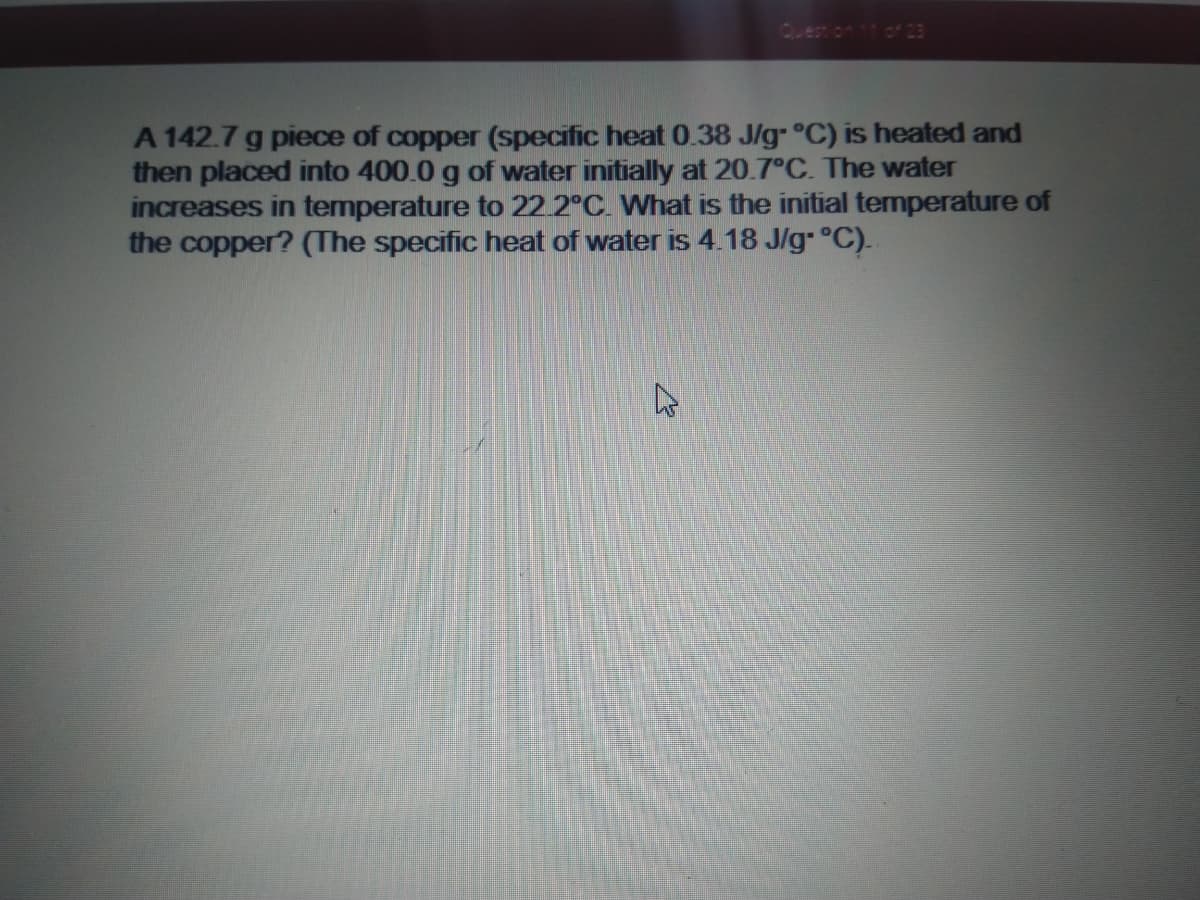 of 23
A 142.7 g piece of copper (specific heat 0.38 J/g- °C) is heated and
then placed into 400.0 g of water initially at 20.7°C. The water
increases in temperature to 22 2°C. What is the initial temperature of
the copper? (The specific heat of water is 4.18 J/g- °C).
