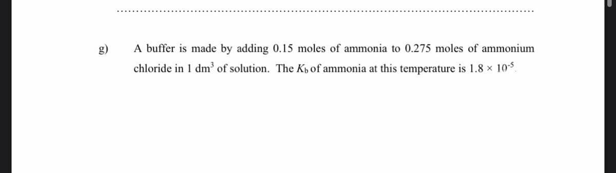 g)
A buffer is made by adding 0.15 moles of ammonia to 0.275 moles of ammonium
chloride in 1 dm³ of solution. The Kp of ammonia at this temperature is 1.8 × 105
