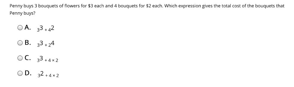 Penny buys 3 bouquets of flowers for $3 each and 4 bouquets for $2 each. Which expression gives the total cost of the bouquets that
Penny buys?
O A. 33 + 42
O B. 33 + 24
O C. 33 +4 × 2
O D. 32 + 4 x 2

