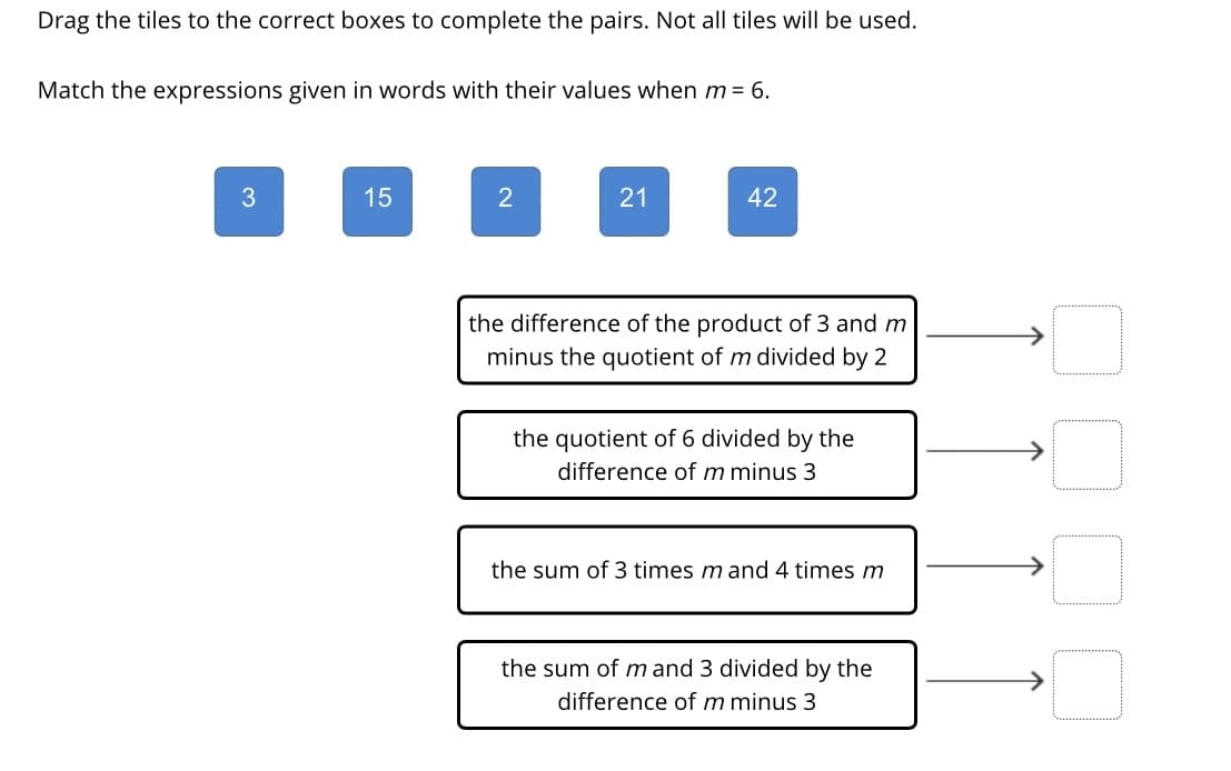 Drag the tiles to the correct boxes to complete the pairs. Not all tiles will be used.
Match the expressions given in words with their values when m = 6.
15
21
42
the difference of the product of 3 and m
minus the quotient of m divided by 2
the quotient of 6 divided by the
difference of m minus 3
the sum of 3 times m and 4 times m
the sum of m and 3 divided by the
difference of m minus 3
