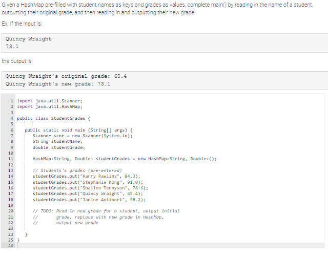 Given a HashMap pre-filled with student names as keys and grades as values, complete main() by reading in the name of a student,
outputting their original grade, and then reading in and outputting their new grade.
Ex: If the input is:
Quincy Wraight
73.1
the output is:
Quincy Wraight's original grade: 65.4
Quincy Wraight's new grade: 73.1
1 import java.util.Scanner;
2 import java.util.HashMap;
3
4 public Lass dentGrades (
5
6
7
8
9
10
11
12
13
14
15
16
17
18
19
20
21
22
26
public static void main (String[] args) {
Scanner scnr = new Scanner(System.in);
String studentName;
double studentGrade;
HashMap<String, Double> studentGrades = new HashMap<String, Double>();
// Students's grades (pre-entered)
studentGrades.put("Harry Rawlins", 84.3);
studentGrades.put("Stephanie Kong", 91.0);
studentGrades.put("Shailen Tennyson", 78.6);
studentGrades.put("Quincy Wraight", 65.4);
studentGrades.put("Janine Antinori", 98.2);
// TODO: Read in new grade for a student, output initial
grade, replace with new grade in HashMap,
output new grade