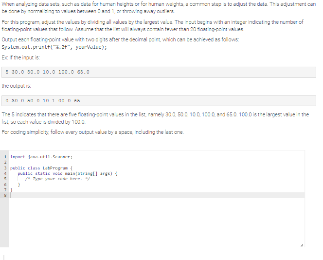 When analyzing data sets, such as data for human heights or for human weights, a common step is to adjust the data. This adjustment can
be done by normalizing to values between 0 and 1, or throwing away outliers.
For this program, adjust the values by dividing all values by the largest value. The input begins with an integer indicating the number of
floating-point values that follow. Assume that the list will always contain fewer than 20 floating-point values.
Output each floating-point value with two digits after the decimal point, which can be achieved as follows:
System.out.printf("%.2f", your value);
Ex: If the input is:
5 30.0 50.0 10.0 100.0 65.0
the output is:
0.30 0.50 0.10 1.00 0.65
The 5 indicates that there are five floating-point values in the list, namely 30.0, 50.0, 10.0, 100.0, and 65.0. 100.0 is the largest value in the
list, so each value is divided by 100.0.
For coding simplicity, follow every output value by a space, including the last one.
1 import java.util.Scanner;
2
3 public class LabProgram {
8
public static void main(String[] args) {
/* Type your code here. */
}