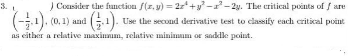 3.
) Consider the function f(x, y) = 2r+y²-2²-2y. The critical points of f are
(-2.1), (0.1) and (1,1). Use the second derivative test to classify each critical point
as either a relative maximum, relative minimum or saddle point.