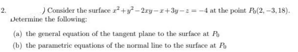 2.
) Consider the surface x² + y²-2xy-x+3y-z=-4 at the point Po(2, -3, 18).
Determine the following:
(a) the general equation of the tangent plane to the surface at Po
(b) the parametric equations of the normal line to the surface at Po