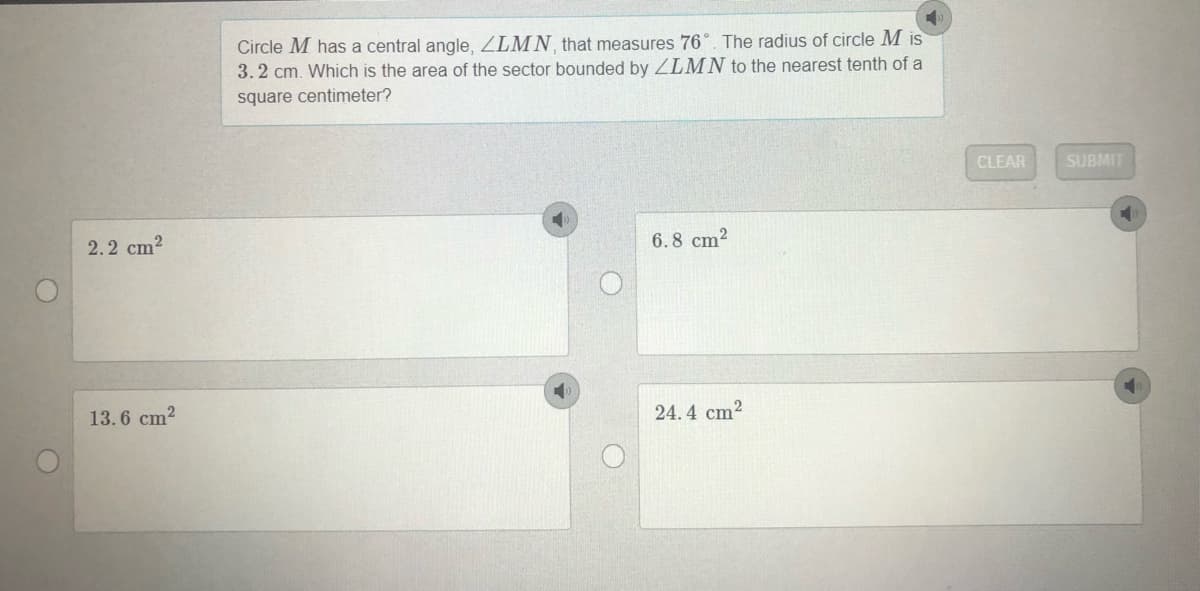 Circle M has a central angle, ZLMN that measures 76°. The radius of circle M is
3.2 cm. Which is the area of the sector bounded by ZLMN to the nearest tenth of a
square centimeter?
CLEAR
SUBMIT
2.2 cm?
6.8 cm?
13.6 cm2
24.4 cm2
