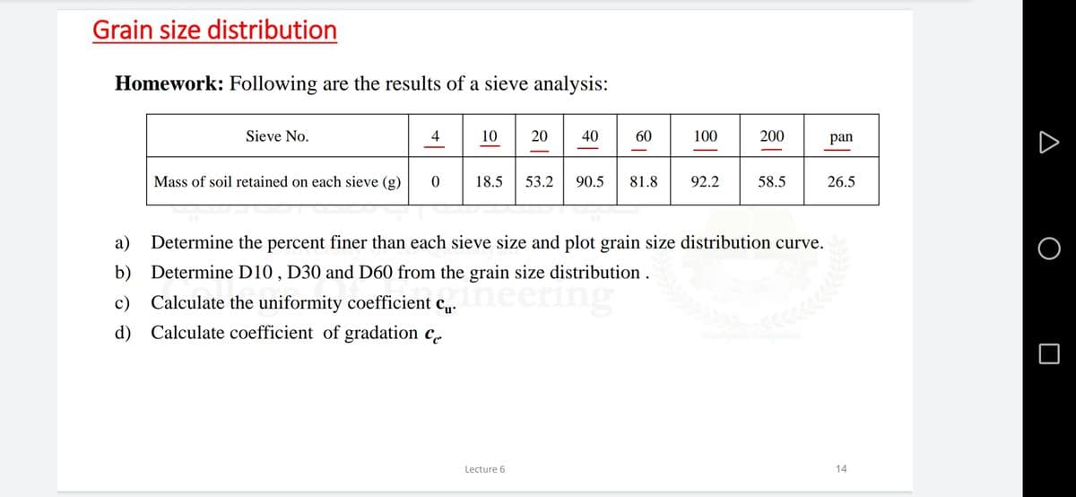 Grain size distribution
Homework: Following are the results of a sieve analysis:
10 20
Sieve No.
4
40
60
100
200
pan
Mass of soil retained on each sieve (g)
18.5
53.2
90.5
81.8
92.2
58.5
26.5
a)
Determine the percent finer than each sieve size and plot grain size distribution curve.
b) Determine D10 , D30 and D60 from the grain size distribution .
Ineer
c)
Calculate the uniformity coefficient c„.
d) Calculate coefficient of gradation c.
Lecture 6
14
