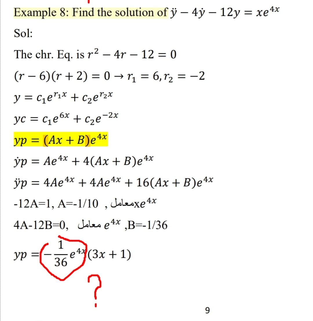 Example 8: Find the solution of ỹ – 4ỷ – 12y = xe4x
Sol:
The chr. Eq. is r² – 4r – 12 = 0
(r – 6)(r + 2) = 0 → rị = 6,r2 = -2
%3D
y = cqe"1* + c2e"2*
yc = c¿e6x + Cze¯2x
yp = (Ax + B)e 4*
||
ўр %—D Ае4х + 4(Ах + B)e4x
ÿp = 4Ae4x + 4Ae4x + 16(Ax + B)e4*
-12A=1, A=-1/10 , Jolesxe4*
4A-12B=0, Jales e 4x ,B=-1/36
ур
(3х + 1)
36
?
