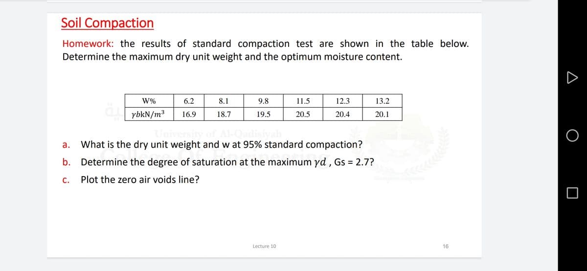 Soil Compaction
Homework: the results of standard compaction test are shown in the table below.
Determine the maximum dry unit weight and the optimum moisture content.
W%
6.2
8.1
9.8
11.5
12.3
13.2
ybkN/m³
16.9
18.7
19.5
20.5
20.4
20.1
а.
What is the dry unit weight and w at 95% standard compaction?
b.
Determine the degree of saturation at the maximum yd , Gs = 2.7?
C.
Plot the zero air voids line?
Lecture 10
16
