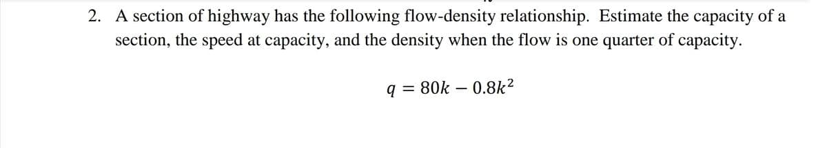 2. A section of highway has the following flow-density relationship. Estimate the capacity of a
section, the speed at capacity, and the density when the flow is one quarter of capacity.
q = 80k – 0.8k²
