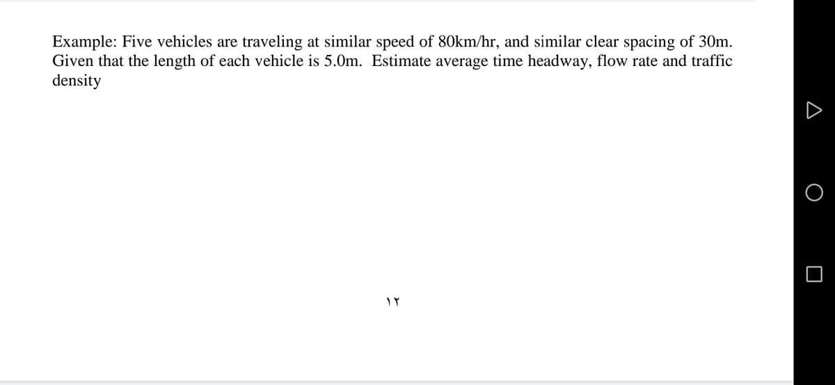 Example: Five vehicles are traveling at similar speed of 80km/hr, and similar clear spacing of 30m.
Given that the length of each vehicle is 5.0m. Estimate average time headway, flow rate and traffic
density
