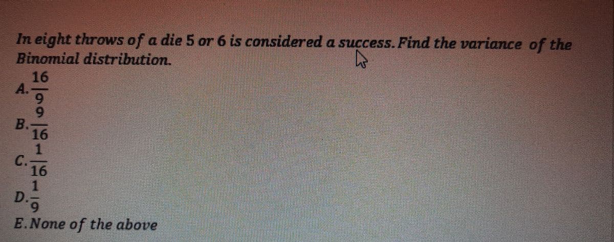 In eight throws of a die 5 or 6 is considered a success. Find the variance of the
Binomial distribution.
16
A.
9.
B.
16
C.
16
D.
9.
E.None of the above
