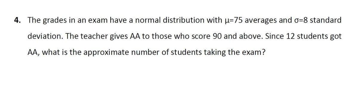 4. The grades in an exam have a normal distribution with u=75 averages and o=8 standard
deviation. The teacher gives AA to those who score 90 and above. Since 12 students got
AA, what is the approximate number of students taking the exam?
