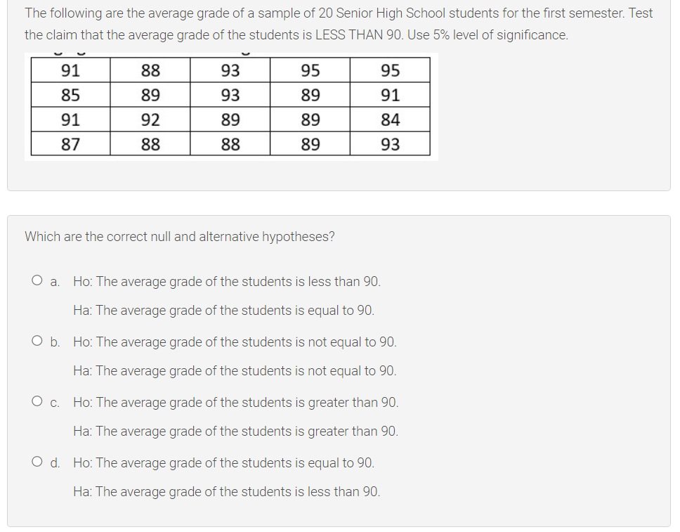 The following are the average grade of a sample of 20 Senior High School students for the first semester. Test
the claim that the average grade of the students is LESS THAN 90. Use 5% level of significance.
91
88
93
95
95
85
89
93
89
91
91
92
89
89
84
87
88
88
89
93
Which are the correct null and alternative hypotheses?
Oa.
Ho: The average grade of the students is less than 90.
Ha: The average grade of the students is equal to 90.
O b. Ho: The average grade of the students is not equal to 90.
Ha: The average grade of the students is not equal to 90.
Oc.
Ho: The average grade of the students is greater than 90.
Ha: The average grade of the students is greater than 90.
O d. Ho: The average grade of the students is equal to 90.
Ha: The average grade of the students is less than 90.
