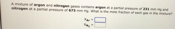 A mixture of argon and nitrogen gases contains argon at a partial pressure of 231 mm Hg and
nitrogen at a partial pressure of 673 mm Hg. What is the mole fraction of each gas in the mixture?
XAr
XN₂