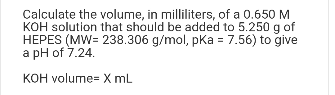 Calculate the volume, in milliliters, of a 0.650 M
KOH solution that should be added to 5.250 g of
HEPES (MW= 238.306 g/mol, pKa = 7.56) to give
a pH of 7.24.
KOH volume= X mL