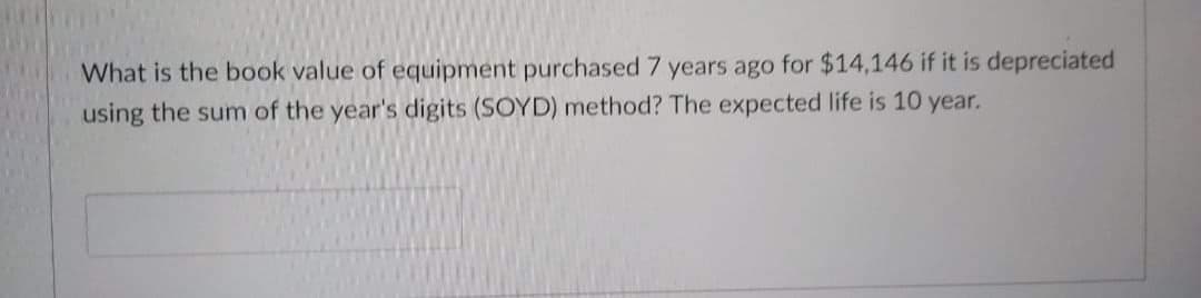 What is the book value of equipment purchased 7 years ago for $14,146 if it is depreciated
using the sum of the year's digits (SOYD) method? The expected life is 10 year.
