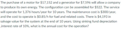 The purchase of a motor for $17,152 and a generator for $7,596 will allow a company
to produce its own energy. The configuration can be assembled for $522. The service
will operate for 1,376 hours/year for 10 years. The maintenance cost is $300/year,
and the cost to operate is $0.85/h for fuel and related costs. There is $4,193 in
salvage value for the system at the end of 10 years. Using sinking fund depreciation
„interest rate of 10%, what is the annual cost for the operation?
