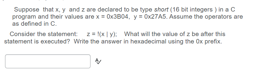 Suppose that x, y and z are declared to be type short (16 bit integers ) in a C
program and their values are x = 0×3B04, y = 0×27A5. Assume the operators are
as defined in C.
Consider the statement: z = !(x | y); What will the value of z be after this
statement is executed? Write the answer in hexadecimal using the 0x prefix.
