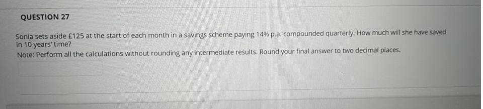 QUESTION 27
Sonia sets aside £125 at the start of each month in a savings scheme paying 14% p.a. compounded quarterly. How much will she have saved
in 10 years' time?
Note: Perform all the calculations without rounding any intermediate results. Round your final answer to two decimal places.
