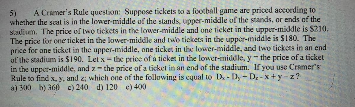 5) A Cramer's Rule question: Suppose tickets to a football game are priced according to
whether the seat is in the lower-middle of the stands, upper-middle of the stands, or ends of the
stadium. The price of two tickets in the lower-middle and one ticket in the upper-middle is $210.
The price for one ticket in the lower-middle and two tickets in the upper-middle is $180. The
price for one ticket in the upper-middle, one ticket in the lower-middle, and two tickets in an end
of the stadium is $190. Let x = the price of a ticket in the lower-middle, y = the price of a ticket
in the upper-middle, and z = the price of a ticket in an end of the stadium. If you use Cramer's
Rule to find x, y, and z; which one of the following is equal to Dx - Dy + D₂ - x +y-z?
a) 300 b) 360 c) 240 d) 120 e) 400