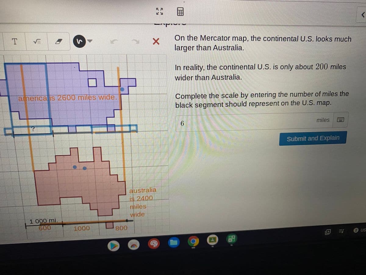 国
On the Mercator map, the continental U.S. looks much
larger than Australia.
In reality, the continental U.S. is only about 200 miles
wider than Australia.
anerica is 2600 miles wide.
Complete the scale by entering the number of miles the
black segment should represent on the U.S. map.
miles
Submit and Explain
australia
is 2400.
miles
wide
1 000 mi.
600
1000
800
回 引2 us
ET US
68
